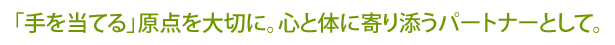 「手を当てる」原点を大切に。心と体に寄り添うパートナーとして。